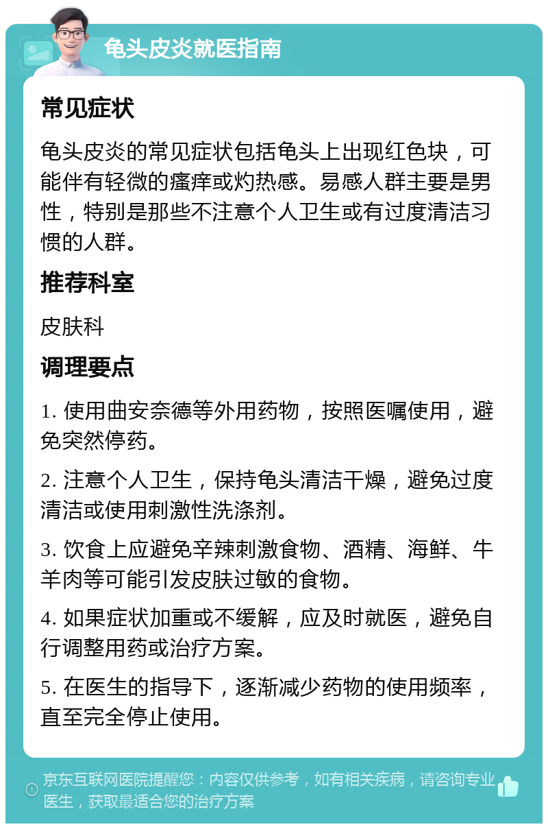 龟头皮炎就医指南 常见症状 龟头皮炎的常见症状包括龟头上出现红色块，可能伴有轻微的瘙痒或灼热感。易感人群主要是男性，特别是那些不注意个人卫生或有过度清洁习惯的人群。 推荐科室 皮肤科 调理要点 1. 使用曲安奈德等外用药物，按照医嘱使用，避免突然停药。 2. 注意个人卫生，保持龟头清洁干燥，避免过度清洁或使用刺激性洗涤剂。 3. 饮食上应避免辛辣刺激食物、酒精、海鲜、牛羊肉等可能引发皮肤过敏的食物。 4. 如果症状加重或不缓解，应及时就医，避免自行调整用药或治疗方案。 5. 在医生的指导下，逐渐减少药物的使用频率，直至完全停止使用。