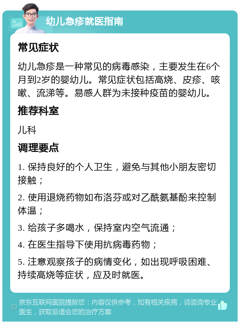 幼儿急疹就医指南 常见症状 幼儿急疹是一种常见的病毒感染，主要发生在6个月到2岁的婴幼儿。常见症状包括高烧、皮疹、咳嗽、流涕等。易感人群为未接种疫苗的婴幼儿。 推荐科室 儿科 调理要点 1. 保持良好的个人卫生，避免与其他小朋友密切接触； 2. 使用退烧药物如布洛芬或对乙酰氨基酚来控制体温； 3. 给孩子多喝水，保持室内空气流通； 4. 在医生指导下使用抗病毒药物； 5. 注意观察孩子的病情变化，如出现呼吸困难、持续高烧等症状，应及时就医。