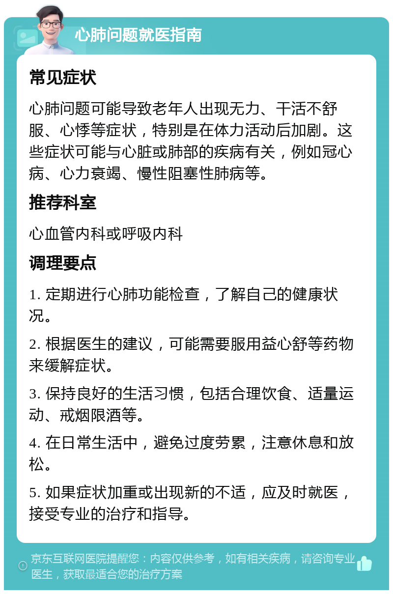 心肺问题就医指南 常见症状 心肺问题可能导致老年人出现无力、干活不舒服、心悸等症状，特别是在体力活动后加剧。这些症状可能与心脏或肺部的疾病有关，例如冠心病、心力衰竭、慢性阻塞性肺病等。 推荐科室 心血管内科或呼吸内科 调理要点 1. 定期进行心肺功能检查，了解自己的健康状况。 2. 根据医生的建议，可能需要服用益心舒等药物来缓解症状。 3. 保持良好的生活习惯，包括合理饮食、适量运动、戒烟限酒等。 4. 在日常生活中，避免过度劳累，注意休息和放松。 5. 如果症状加重或出现新的不适，应及时就医，接受专业的治疗和指导。