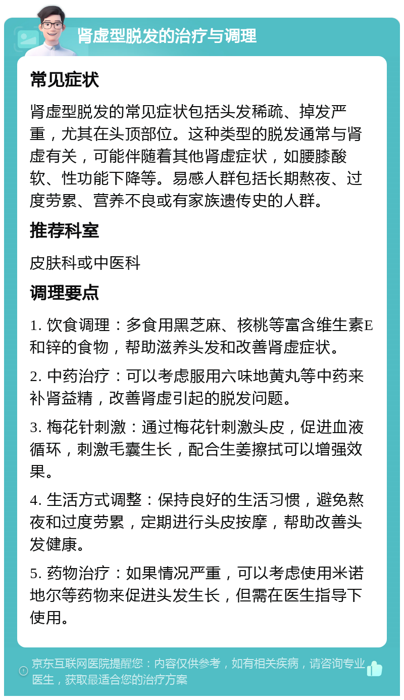 肾虚型脱发的治疗与调理 常见症状 肾虚型脱发的常见症状包括头发稀疏、掉发严重，尤其在头顶部位。这种类型的脱发通常与肾虚有关，可能伴随着其他肾虚症状，如腰膝酸软、性功能下降等。易感人群包括长期熬夜、过度劳累、营养不良或有家族遗传史的人群。 推荐科室 皮肤科或中医科 调理要点 1. 饮食调理：多食用黑芝麻、核桃等富含维生素E和锌的食物，帮助滋养头发和改善肾虚症状。 2. 中药治疗：可以考虑服用六味地黄丸等中药来补肾益精，改善肾虚引起的脱发问题。 3. 梅花针刺激：通过梅花针刺激头皮，促进血液循环，刺激毛囊生长，配合生姜擦拭可以增强效果。 4. 生活方式调整：保持良好的生活习惯，避免熬夜和过度劳累，定期进行头皮按摩，帮助改善头发健康。 5. 药物治疗：如果情况严重，可以考虑使用米诺地尔等药物来促进头发生长，但需在医生指导下使用。