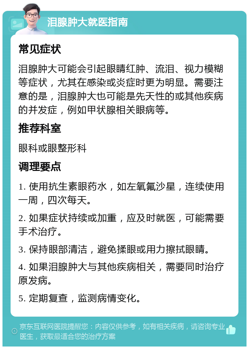 泪腺肿大就医指南 常见症状 泪腺肿大可能会引起眼睛红肿、流泪、视力模糊等症状，尤其在感染或炎症时更为明显。需要注意的是，泪腺肿大也可能是先天性的或其他疾病的并发症，例如甲状腺相关眼病等。 推荐科室 眼科或眼整形科 调理要点 1. 使用抗生素眼药水，如左氧氟沙星，连续使用一周，四次每天。 2. 如果症状持续或加重，应及时就医，可能需要手术治疗。 3. 保持眼部清洁，避免揉眼或用力擦拭眼睛。 4. 如果泪腺肿大与其他疾病相关，需要同时治疗原发病。 5. 定期复查，监测病情变化。