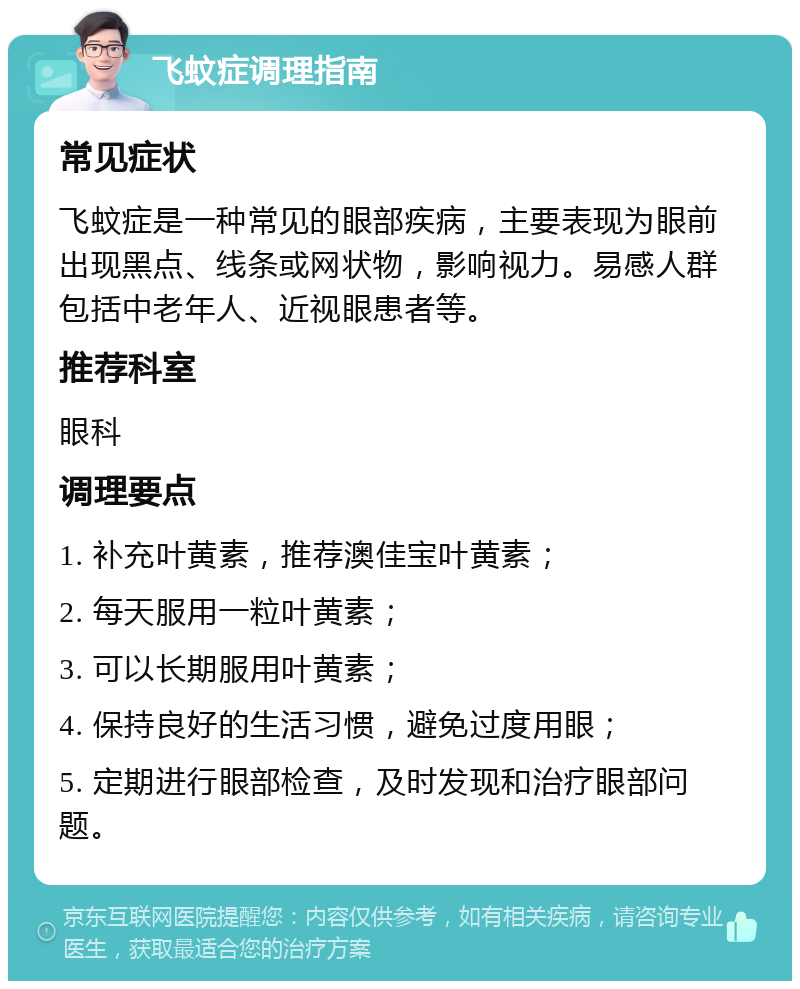 飞蚊症调理指南 常见症状 飞蚊症是一种常见的眼部疾病，主要表现为眼前出现黑点、线条或网状物，影响视力。易感人群包括中老年人、近视眼患者等。 推荐科室 眼科 调理要点 1. 补充叶黄素，推荐澳佳宝叶黄素； 2. 每天服用一粒叶黄素； 3. 可以长期服用叶黄素； 4. 保持良好的生活习惯，避免过度用眼； 5. 定期进行眼部检查，及时发现和治疗眼部问题。