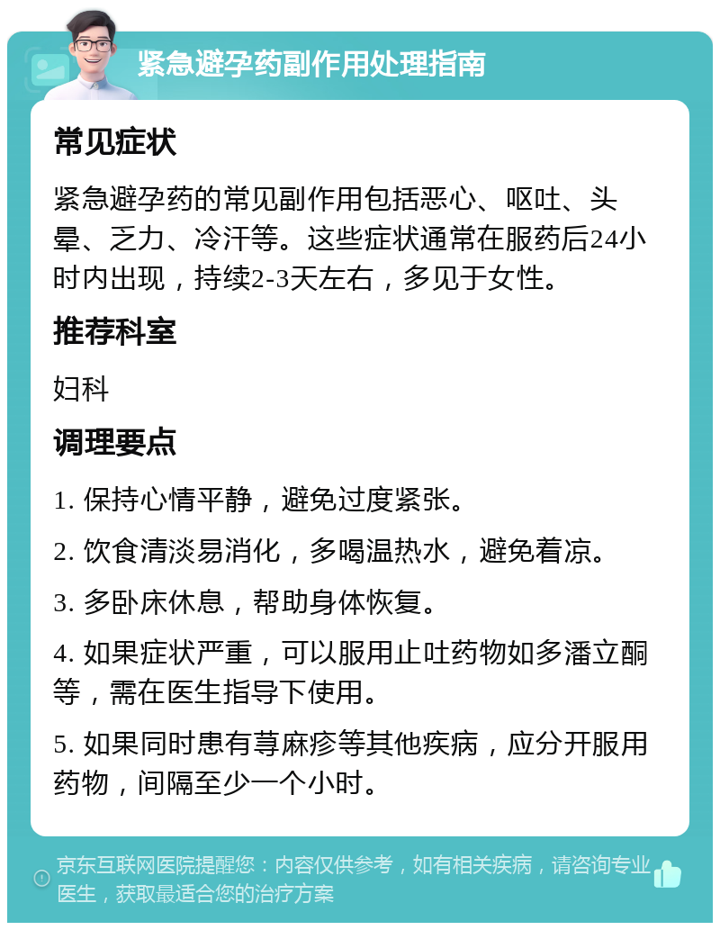 紧急避孕药副作用处理指南 常见症状 紧急避孕药的常见副作用包括恶心、呕吐、头晕、乏力、冷汗等。这些症状通常在服药后24小时内出现，持续2-3天左右，多见于女性。 推荐科室 妇科 调理要点 1. 保持心情平静，避免过度紧张。 2. 饮食清淡易消化，多喝温热水，避免着凉。 3. 多卧床休息，帮助身体恢复。 4. 如果症状严重，可以服用止吐药物如多潘立酮等，需在医生指导下使用。 5. 如果同时患有荨麻疹等其他疾病，应分开服用药物，间隔至少一个小时。