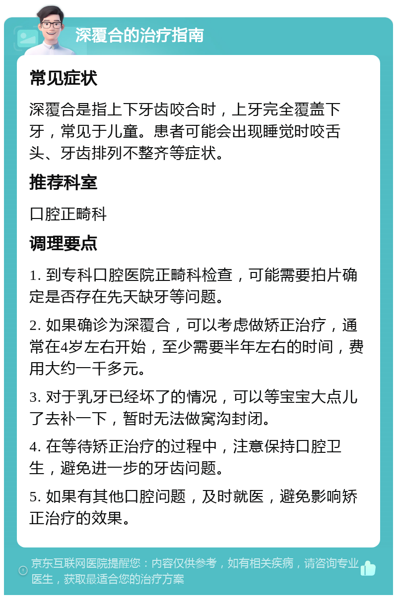 深覆合的治疗指南 常见症状 深覆合是指上下牙齿咬合时，上牙完全覆盖下牙，常见于儿童。患者可能会出现睡觉时咬舌头、牙齿排列不整齐等症状。 推荐科室 口腔正畸科 调理要点 1. 到专科口腔医院正畸科检查，可能需要拍片确定是否存在先天缺牙等问题。 2. 如果确诊为深覆合，可以考虑做矫正治疗，通常在4岁左右开始，至少需要半年左右的时间，费用大约一千多元。 3. 对于乳牙已经坏了的情况，可以等宝宝大点儿了去补一下，暂时无法做窝沟封闭。 4. 在等待矫正治疗的过程中，注意保持口腔卫生，避免进一步的牙齿问题。 5. 如果有其他口腔问题，及时就医，避免影响矫正治疗的效果。