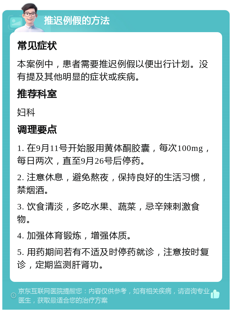 推迟例假的方法 常见症状 本案例中，患者需要推迟例假以便出行计划。没有提及其他明显的症状或疾病。 推荐科室 妇科 调理要点 1. 在9月11号开始服用黄体酮胶囊，每次100mg，每日两次，直至9月26号后停药。 2. 注意休息，避免熬夜，保持良好的生活习惯，禁烟酒。 3. 饮食清淡，多吃水果、蔬菜，忌辛辣刺激食物。 4. 加强体育锻炼，增强体质。 5. 用药期间若有不适及时停药就诊，注意按时复诊，定期监测肝肾功。