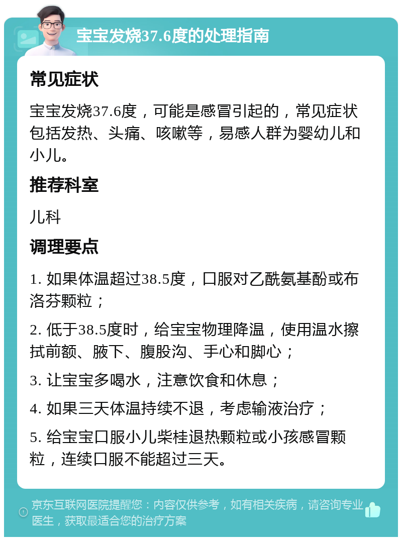 宝宝发烧37.6度的处理指南 常见症状 宝宝发烧37.6度，可能是感冒引起的，常见症状包括发热、头痛、咳嗽等，易感人群为婴幼儿和小儿。 推荐科室 儿科 调理要点 1. 如果体温超过38.5度，口服对乙酰氨基酚或布洛芬颗粒； 2. 低于38.5度时，给宝宝物理降温，使用温水擦拭前额、腋下、腹股沟、手心和脚心； 3. 让宝宝多喝水，注意饮食和休息； 4. 如果三天体温持续不退，考虑输液治疗； 5. 给宝宝口服小儿柴桂退热颗粒或小孩感冒颗粒，连续口服不能超过三天。