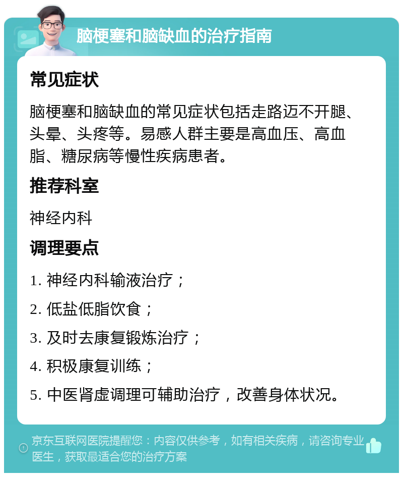 脑梗塞和脑缺血的治疗指南 常见症状 脑梗塞和脑缺血的常见症状包括走路迈不开腿、头晕、头疼等。易感人群主要是高血压、高血脂、糖尿病等慢性疾病患者。 推荐科室 神经内科 调理要点 1. 神经内科输液治疗； 2. 低盐低脂饮食； 3. 及时去康复锻炼治疗； 4. 积极康复训练； 5. 中医肾虚调理可辅助治疗，改善身体状况。