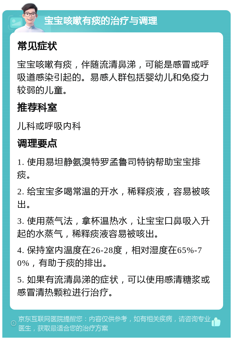 宝宝咳嗽有痰的治疗与调理 常见症状 宝宝咳嗽有痰，伴随流清鼻涕，可能是感冒或呼吸道感染引起的。易感人群包括婴幼儿和免疫力较弱的儿童。 推荐科室 儿科或呼吸内科 调理要点 1. 使用易坦静氨溴特罗孟鲁司特钠帮助宝宝排痰。 2. 给宝宝多喝常温的开水，稀释痰液，容易被咳出。 3. 使用蒸气法，拿杯温热水，让宝宝口鼻吸入升起的水蒸气，稀释痰液容易被咳出。 4. 保持室内温度在26-28度，相对湿度在65%-70%，有助于痰的排出。 5. 如果有流清鼻涕的症状，可以使用感清糖浆或感冒清热颗粒进行治疗。