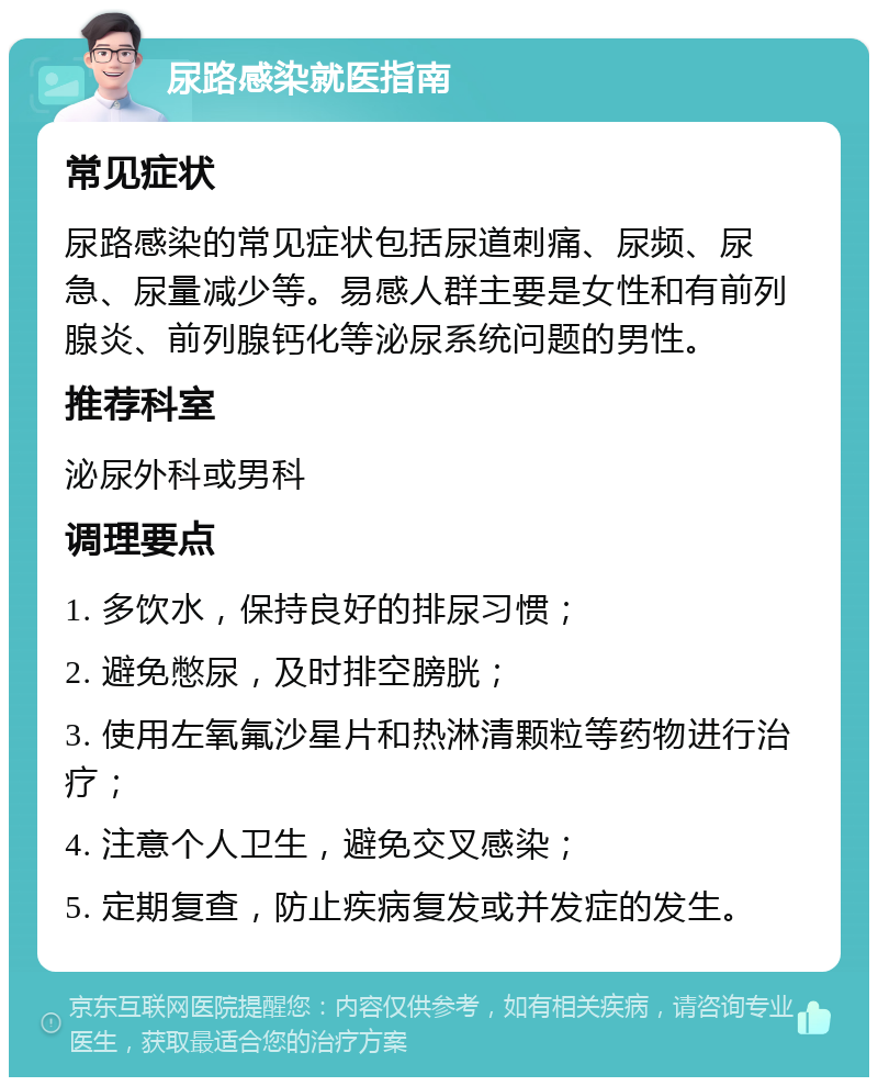 尿路感染就医指南 常见症状 尿路感染的常见症状包括尿道刺痛、尿频、尿急、尿量减少等。易感人群主要是女性和有前列腺炎、前列腺钙化等泌尿系统问题的男性。 推荐科室 泌尿外科或男科 调理要点 1. 多饮水，保持良好的排尿习惯； 2. 避免憋尿，及时排空膀胱； 3. 使用左氧氟沙星片和热淋清颗粒等药物进行治疗； 4. 注意个人卫生，避免交叉感染； 5. 定期复查，防止疾病复发或并发症的发生。