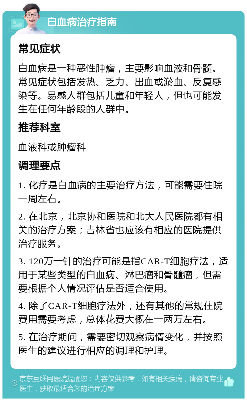 白血病治疗指南 常见症状 白血病是一种恶性肿瘤，主要影响血液和骨髓。常见症状包括发热、乏力、出血或淤血、反复感染等。易感人群包括儿童和年轻人，但也可能发生在任何年龄段的人群中。 推荐科室 血液科或肿瘤科 调理要点 1. 化疗是白血病的主要治疗方法，可能需要住院一周左右。 2. 在北京，北京协和医院和北大人民医院都有相关的治疗方案；吉林省也应该有相应的医院提供治疗服务。 3. 120万一针的治疗可能是指CAR-T细胞疗法，适用于某些类型的白血病、淋巴瘤和骨髓瘤，但需要根据个人情况评估是否适合使用。 4. 除了CAR-T细胞疗法外，还有其他的常规住院费用需要考虑，总体花费大概在一两万左右。 5. 在治疗期间，需要密切观察病情变化，并按照医生的建议进行相应的调理和护理。