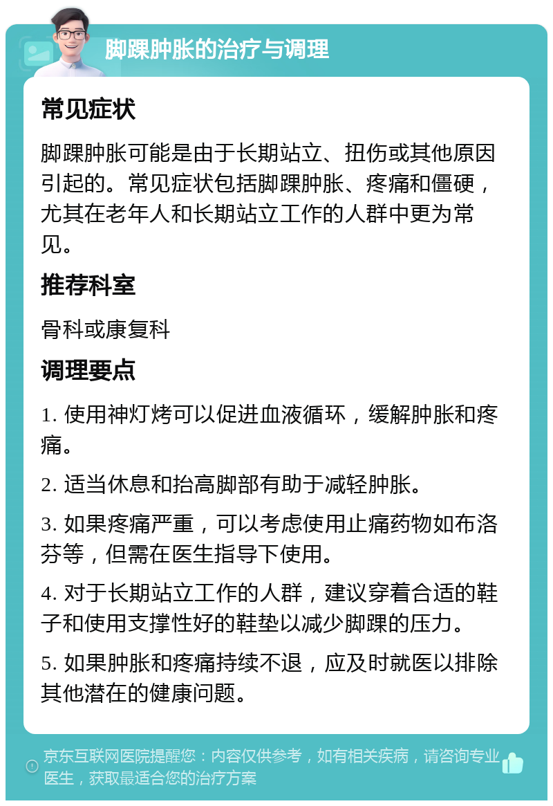 脚踝肿胀的治疗与调理 常见症状 脚踝肿胀可能是由于长期站立、扭伤或其他原因引起的。常见症状包括脚踝肿胀、疼痛和僵硬，尤其在老年人和长期站立工作的人群中更为常见。 推荐科室 骨科或康复科 调理要点 1. 使用神灯烤可以促进血液循环，缓解肿胀和疼痛。 2. 适当休息和抬高脚部有助于减轻肿胀。 3. 如果疼痛严重，可以考虑使用止痛药物如布洛芬等，但需在医生指导下使用。 4. 对于长期站立工作的人群，建议穿着合适的鞋子和使用支撑性好的鞋垫以减少脚踝的压力。 5. 如果肿胀和疼痛持续不退，应及时就医以排除其他潜在的健康问题。