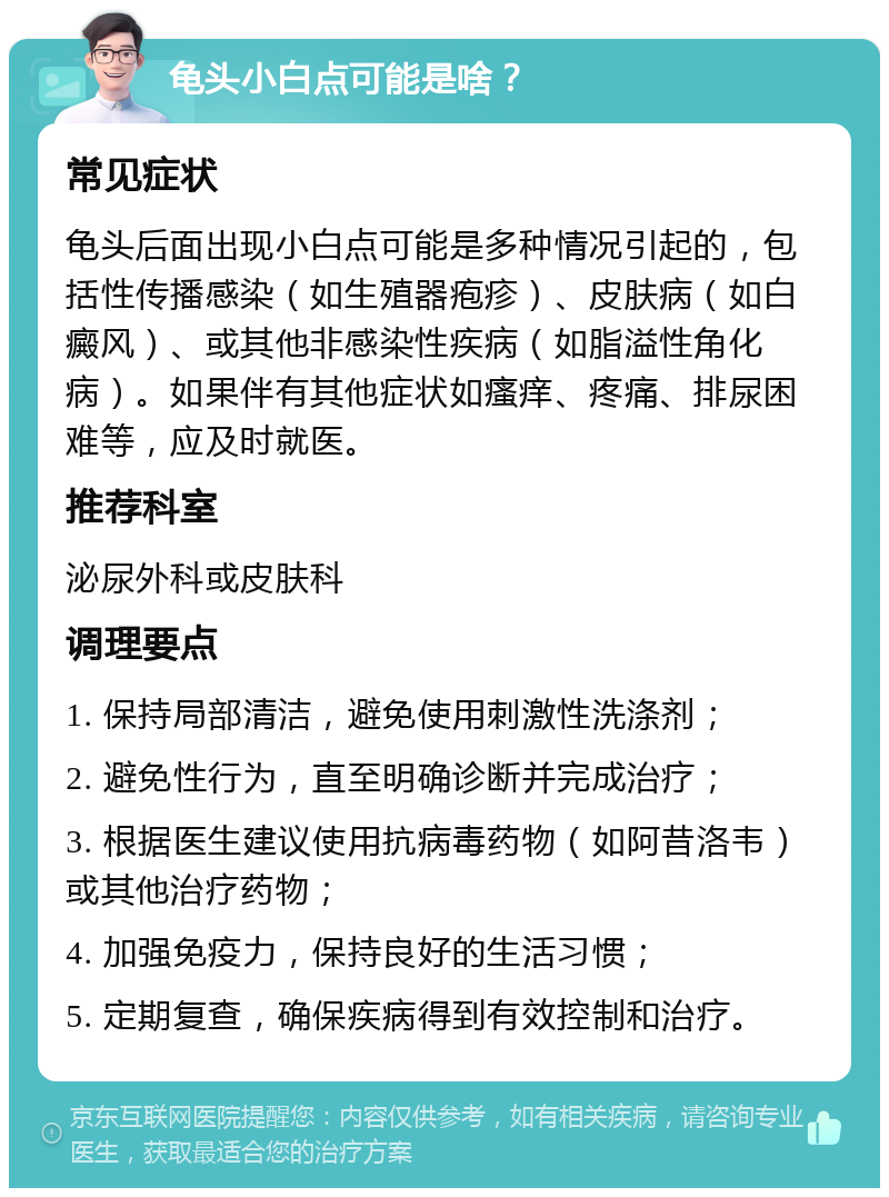 龟头小白点可能是啥？ 常见症状 龟头后面出现小白点可能是多种情况引起的，包括性传播感染（如生殖器疱疹）、皮肤病（如白癜风）、或其他非感染性疾病（如脂溢性角化病）。如果伴有其他症状如瘙痒、疼痛、排尿困难等，应及时就医。 推荐科室 泌尿外科或皮肤科 调理要点 1. 保持局部清洁，避免使用刺激性洗涤剂； 2. 避免性行为，直至明确诊断并完成治疗； 3. 根据医生建议使用抗病毒药物（如阿昔洛韦）或其他治疗药物； 4. 加强免疫力，保持良好的生活习惯； 5. 定期复查，确保疾病得到有效控制和治疗。