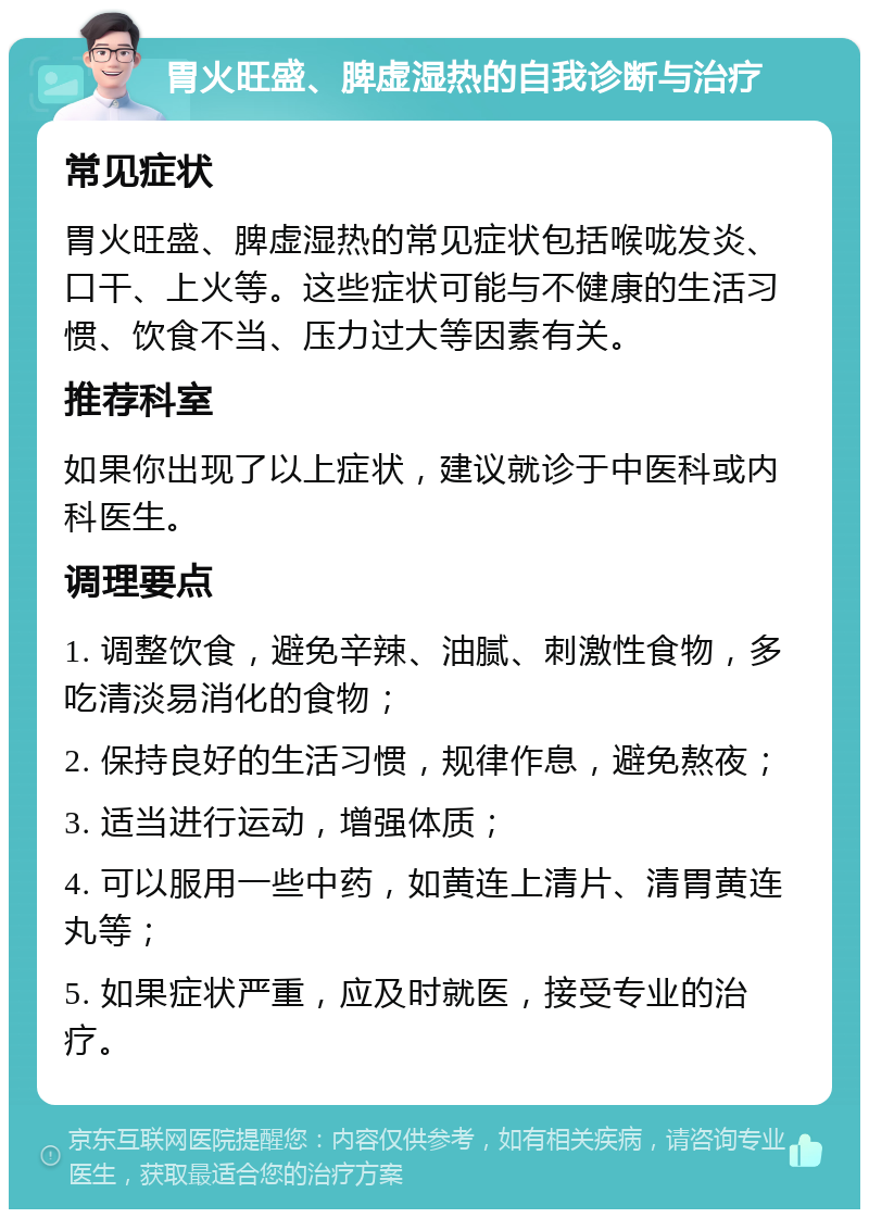 胃火旺盛、脾虚湿热的自我诊断与治疗 常见症状 胃火旺盛、脾虚湿热的常见症状包括喉咙发炎、口干、上火等。这些症状可能与不健康的生活习惯、饮食不当、压力过大等因素有关。 推荐科室 如果你出现了以上症状，建议就诊于中医科或内科医生。 调理要点 1. 调整饮食，避免辛辣、油腻、刺激性食物，多吃清淡易消化的食物； 2. 保持良好的生活习惯，规律作息，避免熬夜； 3. 适当进行运动，增强体质； 4. 可以服用一些中药，如黄连上清片、清胃黄连丸等； 5. 如果症状严重，应及时就医，接受专业的治疗。