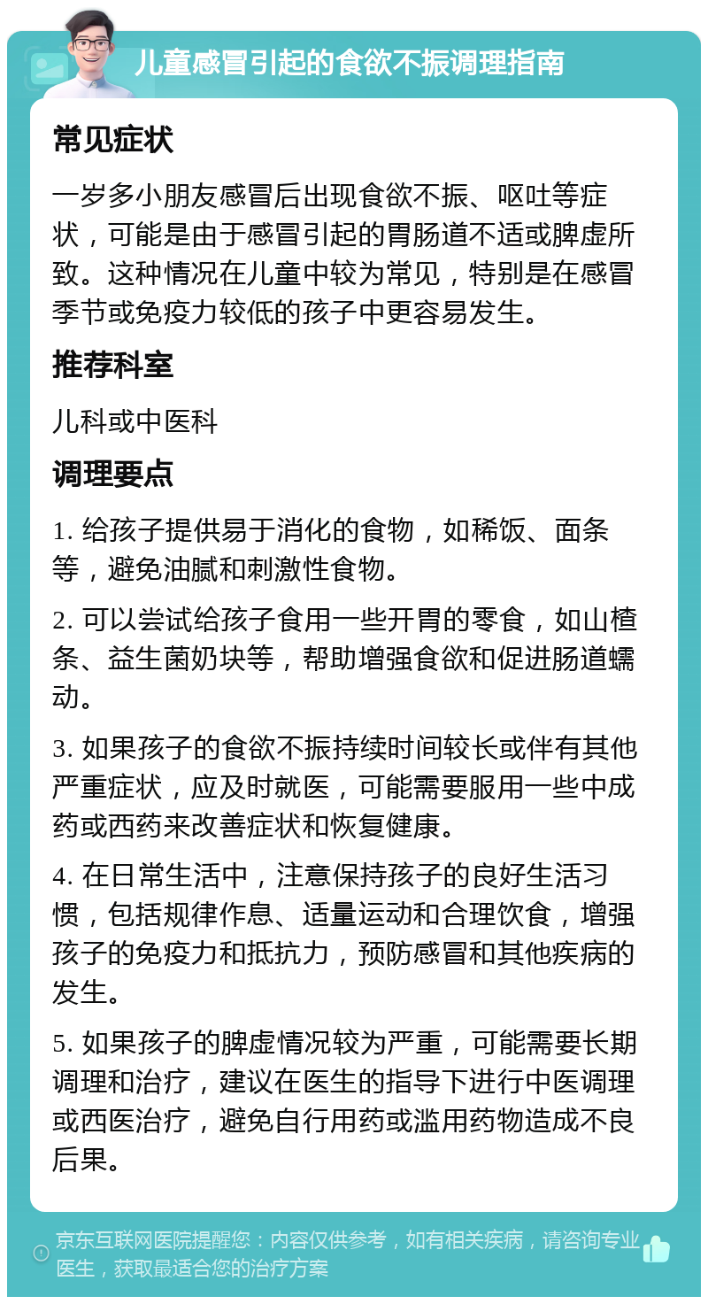 儿童感冒引起的食欲不振调理指南 常见症状 一岁多小朋友感冒后出现食欲不振、呕吐等症状，可能是由于感冒引起的胃肠道不适或脾虚所致。这种情况在儿童中较为常见，特别是在感冒季节或免疫力较低的孩子中更容易发生。 推荐科室 儿科或中医科 调理要点 1. 给孩子提供易于消化的食物，如稀饭、面条等，避免油腻和刺激性食物。 2. 可以尝试给孩子食用一些开胃的零食，如山楂条、益生菌奶块等，帮助增强食欲和促进肠道蠕动。 3. 如果孩子的食欲不振持续时间较长或伴有其他严重症状，应及时就医，可能需要服用一些中成药或西药来改善症状和恢复健康。 4. 在日常生活中，注意保持孩子的良好生活习惯，包括规律作息、适量运动和合理饮食，增强孩子的免疫力和抵抗力，预防感冒和其他疾病的发生。 5. 如果孩子的脾虚情况较为严重，可能需要长期调理和治疗，建议在医生的指导下进行中医调理或西医治疗，避免自行用药或滥用药物造成不良后果。