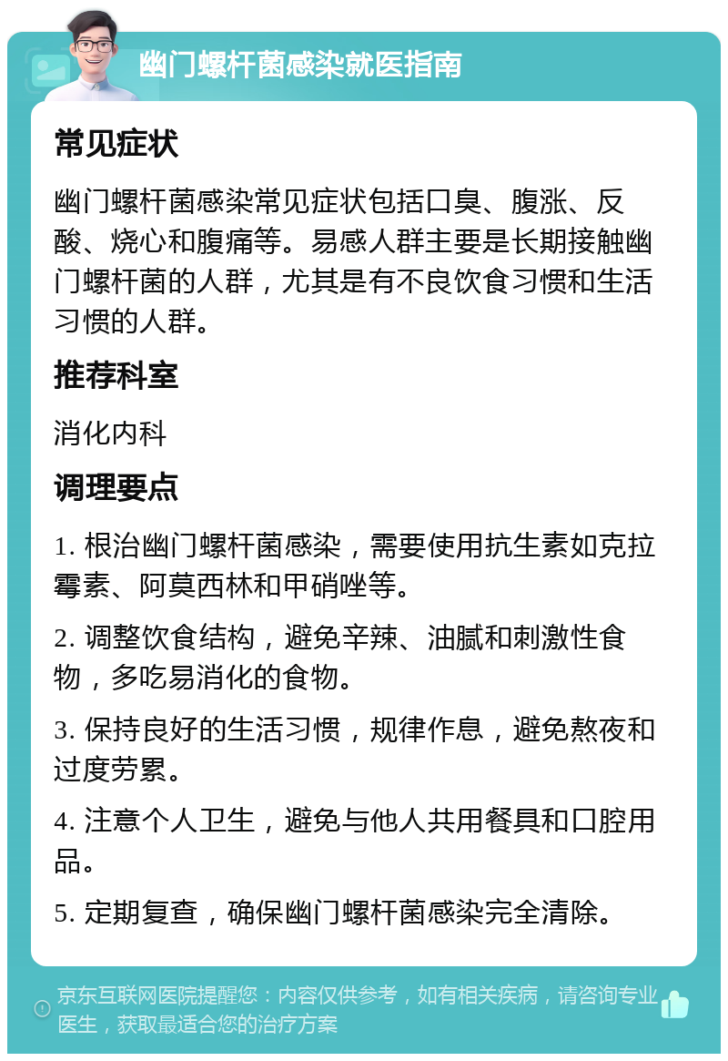 幽门螺杆菌感染就医指南 常见症状 幽门螺杆菌感染常见症状包括口臭、腹涨、反酸、烧心和腹痛等。易感人群主要是长期接触幽门螺杆菌的人群，尤其是有不良饮食习惯和生活习惯的人群。 推荐科室 消化内科 调理要点 1. 根治幽门螺杆菌感染，需要使用抗生素如克拉霉素、阿莫西林和甲硝唑等。 2. 调整饮食结构，避免辛辣、油腻和刺激性食物，多吃易消化的食物。 3. 保持良好的生活习惯，规律作息，避免熬夜和过度劳累。 4. 注意个人卫生，避免与他人共用餐具和口腔用品。 5. 定期复查，确保幽门螺杆菌感染完全清除。