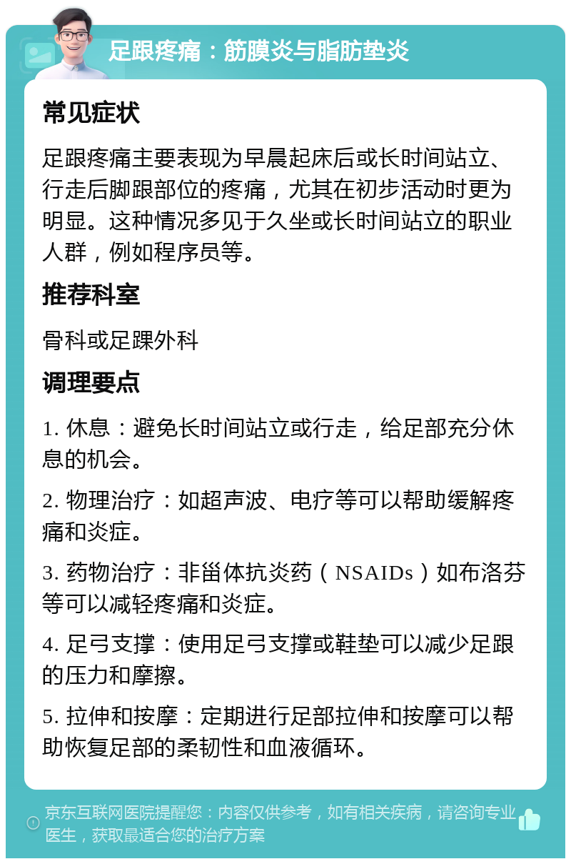 足跟疼痛：筋膜炎与脂肪垫炎 常见症状 足跟疼痛主要表现为早晨起床后或长时间站立、行走后脚跟部位的疼痛，尤其在初步活动时更为明显。这种情况多见于久坐或长时间站立的职业人群，例如程序员等。 推荐科室 骨科或足踝外科 调理要点 1. 休息：避免长时间站立或行走，给足部充分休息的机会。 2. 物理治疗：如超声波、电疗等可以帮助缓解疼痛和炎症。 3. 药物治疗：非甾体抗炎药（NSAIDs）如布洛芬等可以减轻疼痛和炎症。 4. 足弓支撑：使用足弓支撑或鞋垫可以减少足跟的压力和摩擦。 5. 拉伸和按摩：定期进行足部拉伸和按摩可以帮助恢复足部的柔韧性和血液循环。