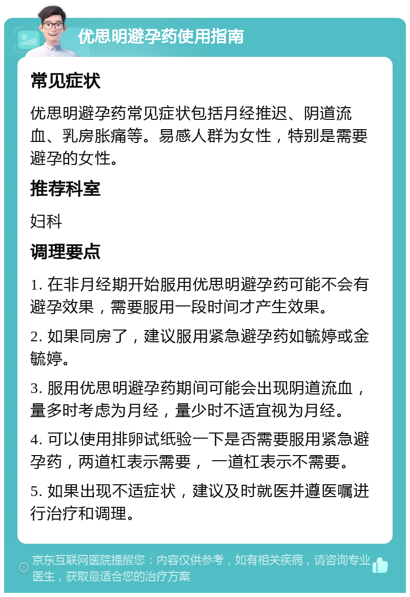 优思明避孕药使用指南 常见症状 优思明避孕药常见症状包括月经推迟、阴道流血、乳房胀痛等。易感人群为女性，特别是需要避孕的女性。 推荐科室 妇科 调理要点 1. 在非月经期开始服用优思明避孕药可能不会有避孕效果，需要服用一段时间才产生效果。 2. 如果同房了，建议服用紧急避孕药如毓婷或金毓婷。 3. 服用优思明避孕药期间可能会出现阴道流血，量多时考虑为月经，量少时不适宜视为月经。 4. 可以使用排卵试纸验一下是否需要服用紧急避孕药，两道杠表示需要， 一道杠表示不需要。 5. 如果出现不适症状，建议及时就医并遵医嘱进行治疗和调理。