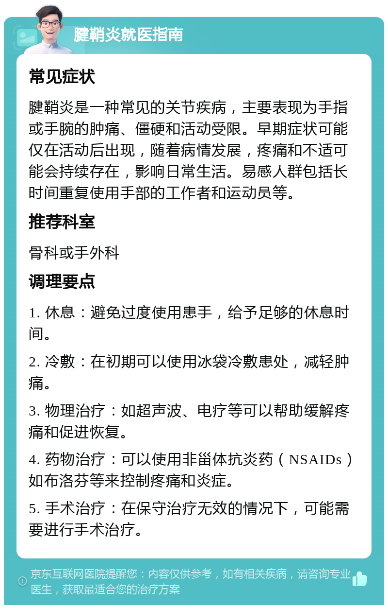 腱鞘炎就医指南 常见症状 腱鞘炎是一种常见的关节疾病，主要表现为手指或手腕的肿痛、僵硬和活动受限。早期症状可能仅在活动后出现，随着病情发展，疼痛和不适可能会持续存在，影响日常生活。易感人群包括长时间重复使用手部的工作者和运动员等。 推荐科室 骨科或手外科 调理要点 1. 休息：避免过度使用患手，给予足够的休息时间。 2. 冷敷：在初期可以使用冰袋冷敷患处，减轻肿痛。 3. 物理治疗：如超声波、电疗等可以帮助缓解疼痛和促进恢复。 4. 药物治疗：可以使用非甾体抗炎药（NSAIDs）如布洛芬等来控制疼痛和炎症。 5. 手术治疗：在保守治疗无效的情况下，可能需要进行手术治疗。