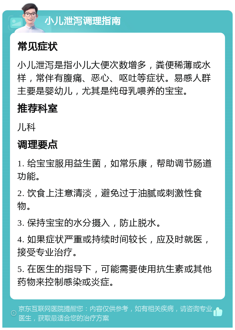 小儿泄泻调理指南 常见症状 小儿泄泻是指小儿大便次数增多，粪便稀薄或水样，常伴有腹痛、恶心、呕吐等症状。易感人群主要是婴幼儿，尤其是纯母乳喂养的宝宝。 推荐科室 儿科 调理要点 1. 给宝宝服用益生菌，如常乐康，帮助调节肠道功能。 2. 饮食上注意清淡，避免过于油腻或刺激性食物。 3. 保持宝宝的水分摄入，防止脱水。 4. 如果症状严重或持续时间较长，应及时就医，接受专业治疗。 5. 在医生的指导下，可能需要使用抗生素或其他药物来控制感染或炎症。