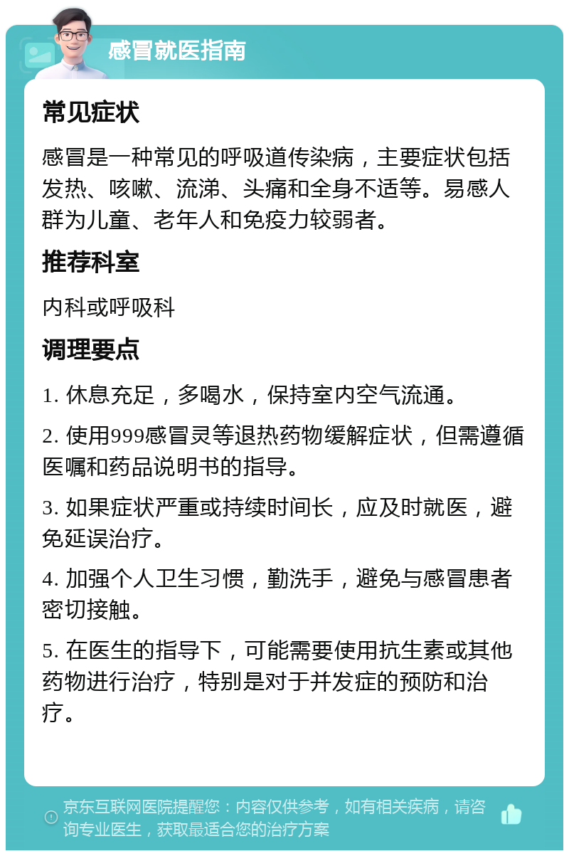 感冒就医指南 常见症状 感冒是一种常见的呼吸道传染病，主要症状包括发热、咳嗽、流涕、头痛和全身不适等。易感人群为儿童、老年人和免疫力较弱者。 推荐科室 内科或呼吸科 调理要点 1. 休息充足，多喝水，保持室内空气流通。 2. 使用999感冒灵等退热药物缓解症状，但需遵循医嘱和药品说明书的指导。 3. 如果症状严重或持续时间长，应及时就医，避免延误治疗。 4. 加强个人卫生习惯，勤洗手，避免与感冒患者密切接触。 5. 在医生的指导下，可能需要使用抗生素或其他药物进行治疗，特别是对于并发症的预防和治疗。