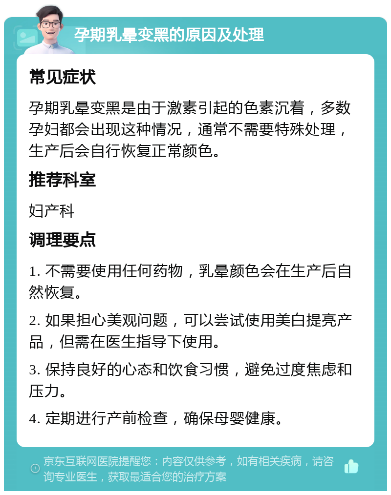 孕期乳晕变黑的原因及处理 常见症状 孕期乳晕变黑是由于激素引起的色素沉着，多数孕妇都会出现这种情况，通常不需要特殊处理，生产后会自行恢复正常颜色。 推荐科室 妇产科 调理要点 1. 不需要使用任何药物，乳晕颜色会在生产后自然恢复。 2. 如果担心美观问题，可以尝试使用美白提亮产品，但需在医生指导下使用。 3. 保持良好的心态和饮食习惯，避免过度焦虑和压力。 4. 定期进行产前检查，确保母婴健康。