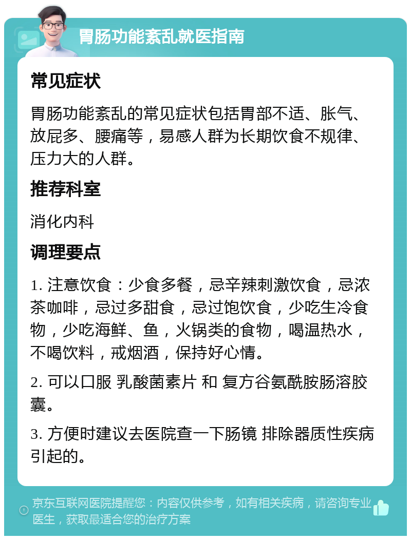 胃肠功能紊乱就医指南 常见症状 胃肠功能紊乱的常见症状包括胃部不适、胀气、放屁多、腰痛等，易感人群为长期饮食不规律、压力大的人群。 推荐科室 消化内科 调理要点 1. 注意饮食：少食多餐，忌辛辣刺激饮食，忌浓茶咖啡，忌过多甜食，忌过饱饮食，少吃生冷食物，少吃海鲜、鱼，火锅类的食物，喝温热水，不喝饮料，戒烟酒，保持好心情。 2. 可以口服 乳酸菌素片 和 复方谷氨酰胺肠溶胶囊。 3. 方便时建议去医院查一下肠镜 排除器质性疾病引起的。