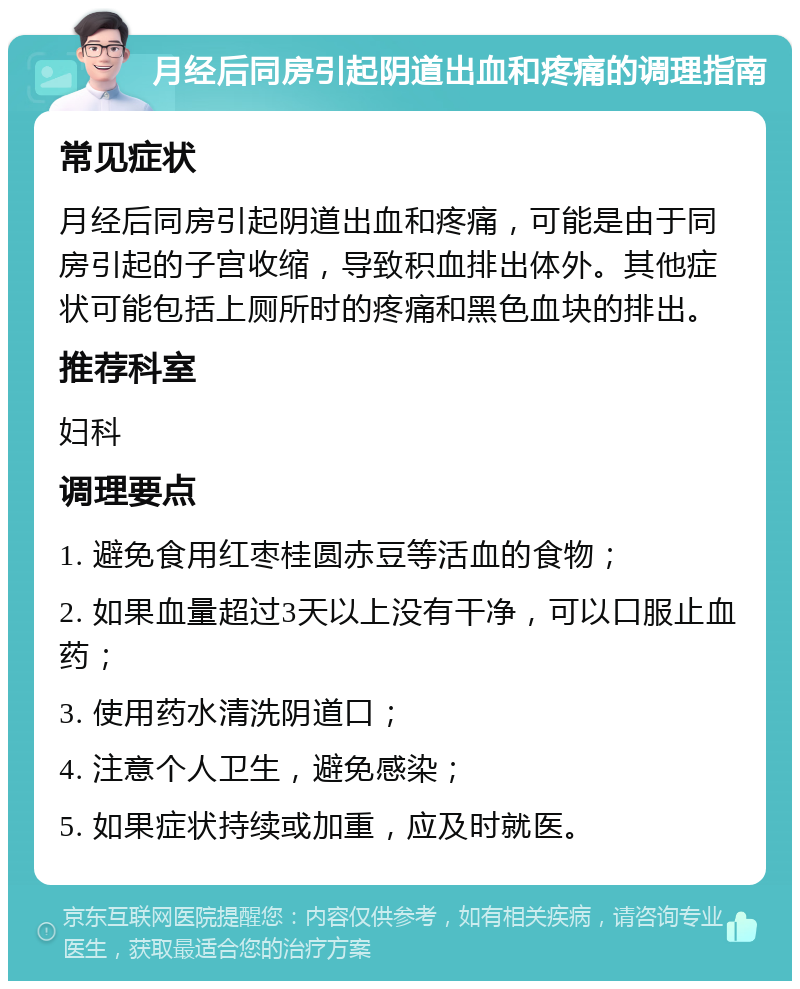 月经后同房引起阴道出血和疼痛的调理指南 常见症状 月经后同房引起阴道出血和疼痛，可能是由于同房引起的子宫收缩，导致积血排出体外。其他症状可能包括上厕所时的疼痛和黑色血块的排出。 推荐科室 妇科 调理要点 1. 避免食用红枣桂圆赤豆等活血的食物； 2. 如果血量超过3天以上没有干净，可以口服止血药； 3. 使用药水清洗阴道口； 4. 注意个人卫生，避免感染； 5. 如果症状持续或加重，应及时就医。