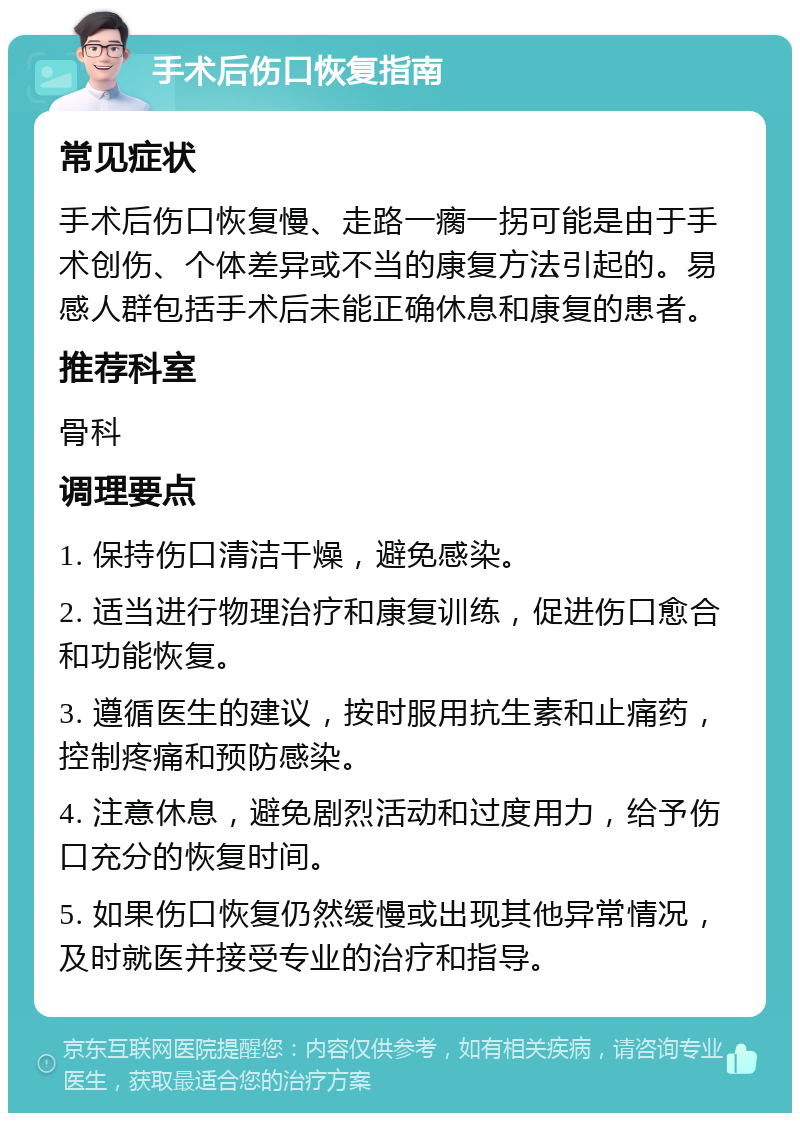 手术后伤口恢复指南 常见症状 手术后伤口恢复慢、走路一瘸一拐可能是由于手术创伤、个体差异或不当的康复方法引起的。易感人群包括手术后未能正确休息和康复的患者。 推荐科室 骨科 调理要点 1. 保持伤口清洁干燥，避免感染。 2. 适当进行物理治疗和康复训练，促进伤口愈合和功能恢复。 3. 遵循医生的建议，按时服用抗生素和止痛药，控制疼痛和预防感染。 4. 注意休息，避免剧烈活动和过度用力，给予伤口充分的恢复时间。 5. 如果伤口恢复仍然缓慢或出现其他异常情况，及时就医并接受专业的治疗和指导。