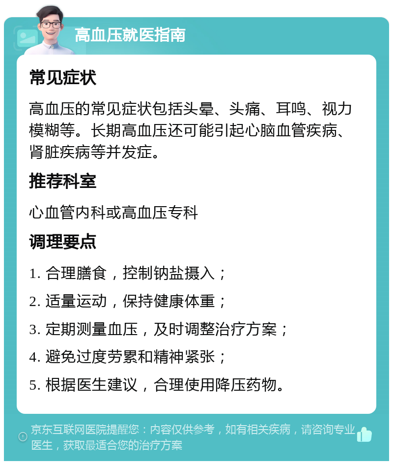 高血压就医指南 常见症状 高血压的常见症状包括头晕、头痛、耳鸣、视力模糊等。长期高血压还可能引起心脑血管疾病、肾脏疾病等并发症。 推荐科室 心血管内科或高血压专科 调理要点 1. 合理膳食，控制钠盐摄入； 2. 适量运动，保持健康体重； 3. 定期测量血压，及时调整治疗方案； 4. 避免过度劳累和精神紧张； 5. 根据医生建议，合理使用降压药物。