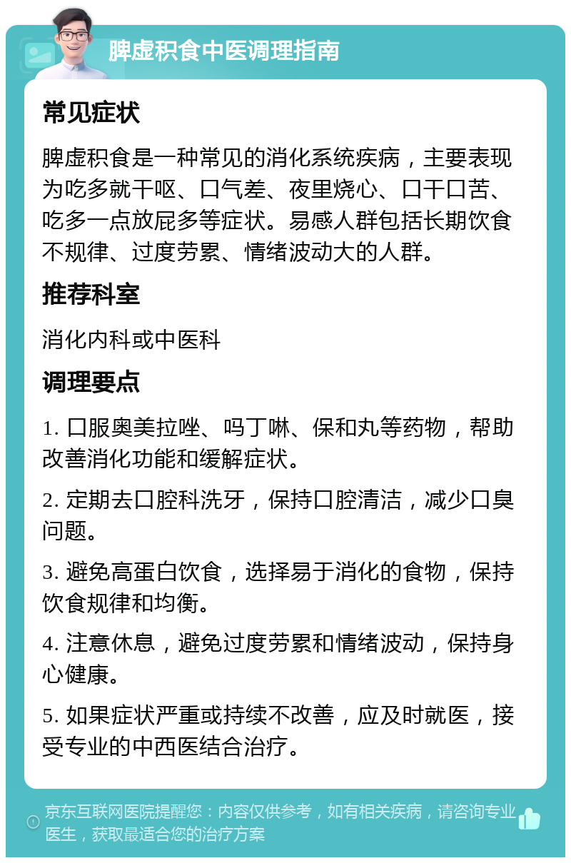 脾虚积食中医调理指南 常见症状 脾虚积食是一种常见的消化系统疾病，主要表现为吃多就干呕、口气差、夜里烧心、口干口苦、吃多一点放屁多等症状。易感人群包括长期饮食不规律、过度劳累、情绪波动大的人群。 推荐科室 消化内科或中医科 调理要点 1. 口服奥美拉唑、吗丁啉、保和丸等药物，帮助改善消化功能和缓解症状。 2. 定期去口腔科洗牙，保持口腔清洁，减少口臭问题。 3. 避免高蛋白饮食，选择易于消化的食物，保持饮食规律和均衡。 4. 注意休息，避免过度劳累和情绪波动，保持身心健康。 5. 如果症状严重或持续不改善，应及时就医，接受专业的中西医结合治疗。