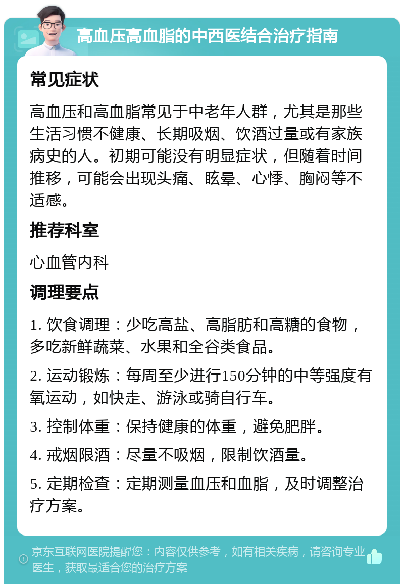 高血压高血脂的中西医结合治疗指南 常见症状 高血压和高血脂常见于中老年人群，尤其是那些生活习惯不健康、长期吸烟、饮酒过量或有家族病史的人。初期可能没有明显症状，但随着时间推移，可能会出现头痛、眩晕、心悸、胸闷等不适感。 推荐科室 心血管内科 调理要点 1. 饮食调理：少吃高盐、高脂肪和高糖的食物，多吃新鲜蔬菜、水果和全谷类食品。 2. 运动锻炼：每周至少进行150分钟的中等强度有氧运动，如快走、游泳或骑自行车。 3. 控制体重：保持健康的体重，避免肥胖。 4. 戒烟限酒：尽量不吸烟，限制饮酒量。 5. 定期检查：定期测量血压和血脂，及时调整治疗方案。