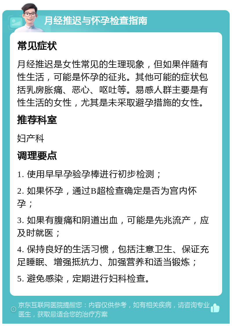 月经推迟与怀孕检查指南 常见症状 月经推迟是女性常见的生理现象，但如果伴随有性生活，可能是怀孕的征兆。其他可能的症状包括乳房胀痛、恶心、呕吐等。易感人群主要是有性生活的女性，尤其是未采取避孕措施的女性。 推荐科室 妇产科 调理要点 1. 使用早早孕验孕棒进行初步检测； 2. 如果怀孕，通过B超检查确定是否为宫内怀孕； 3. 如果有腹痛和阴道出血，可能是先兆流产，应及时就医； 4. 保持良好的生活习惯，包括注意卫生、保证充足睡眠、增强抵抗力、加强营养和适当锻炼； 5. 避免感染，定期进行妇科检查。