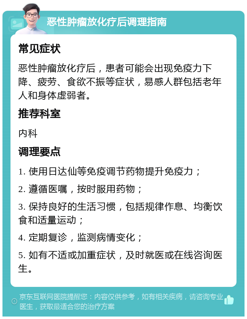 恶性肿瘤放化疗后调理指南 常见症状 恶性肿瘤放化疗后，患者可能会出现免疫力下降、疲劳、食欲不振等症状，易感人群包括老年人和身体虚弱者。 推荐科室 内科 调理要点 1. 使用日达仙等免疫调节药物提升免疫力； 2. 遵循医嘱，按时服用药物； 3. 保持良好的生活习惯，包括规律作息、均衡饮食和适量运动； 4. 定期复诊，监测病情变化； 5. 如有不适或加重症状，及时就医或在线咨询医生。