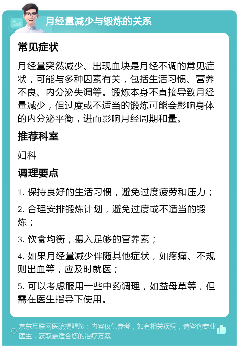 月经量减少与锻炼的关系 常见症状 月经量突然减少、出现血块是月经不调的常见症状，可能与多种因素有关，包括生活习惯、营养不良、内分泌失调等。锻炼本身不直接导致月经量减少，但过度或不适当的锻炼可能会影响身体的内分泌平衡，进而影响月经周期和量。 推荐科室 妇科 调理要点 1. 保持良好的生活习惯，避免过度疲劳和压力； 2. 合理安排锻炼计划，避免过度或不适当的锻炼； 3. 饮食均衡，摄入足够的营养素； 4. 如果月经量减少伴随其他症状，如疼痛、不规则出血等，应及时就医； 5. 可以考虑服用一些中药调理，如益母草等，但需在医生指导下使用。