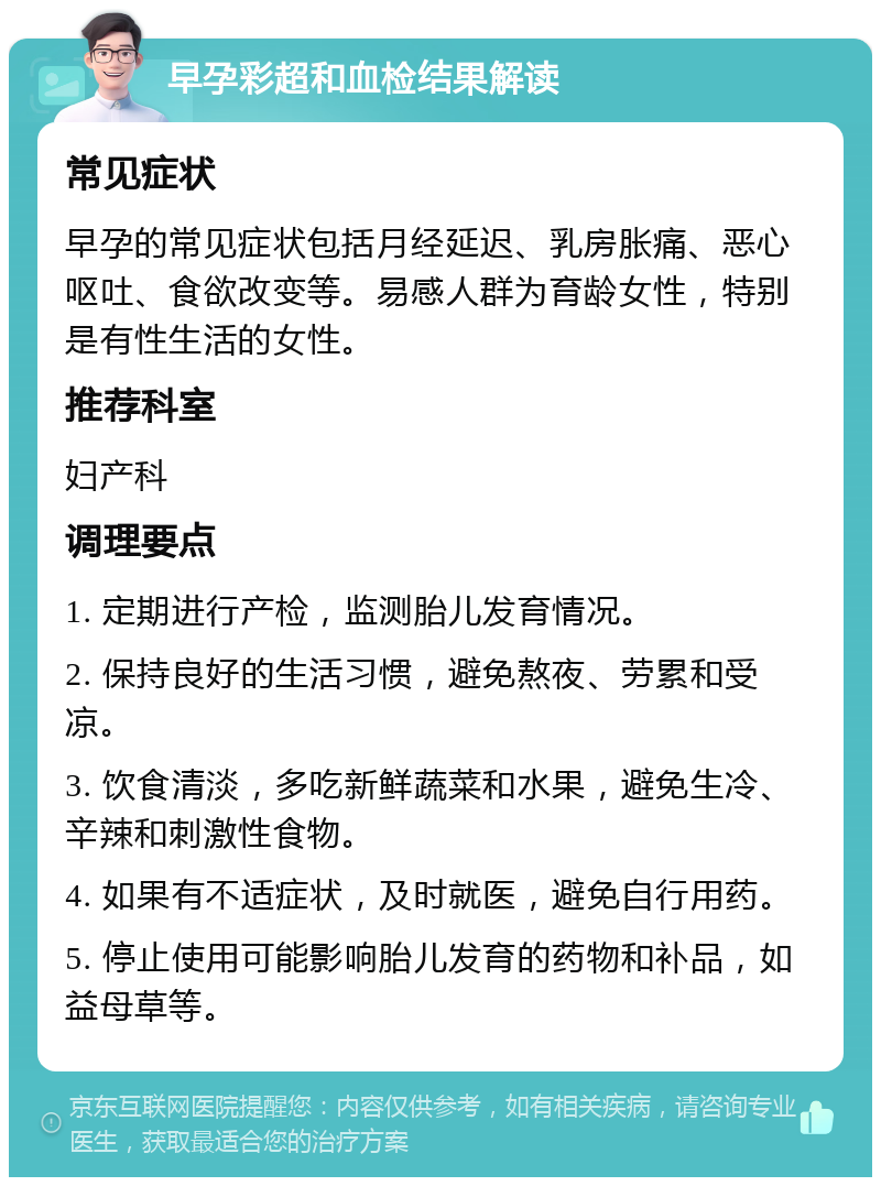 早孕彩超和血检结果解读 常见症状 早孕的常见症状包括月经延迟、乳房胀痛、恶心呕吐、食欲改变等。易感人群为育龄女性，特别是有性生活的女性。 推荐科室 妇产科 调理要点 1. 定期进行产检，监测胎儿发育情况。 2. 保持良好的生活习惯，避免熬夜、劳累和受凉。 3. 饮食清淡，多吃新鲜蔬菜和水果，避免生冷、辛辣和刺激性食物。 4. 如果有不适症状，及时就医，避免自行用药。 5. 停止使用可能影响胎儿发育的药物和补品，如益母草等。