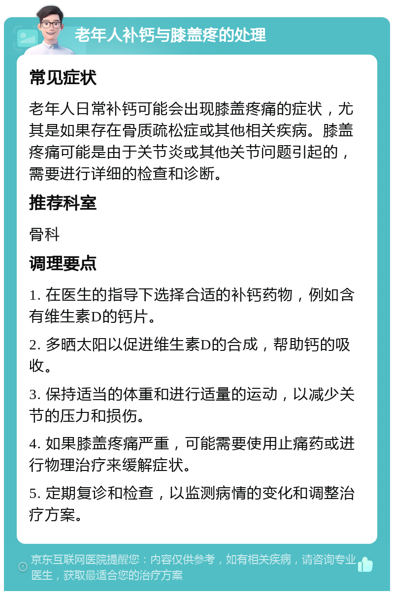 老年人补钙与膝盖疼的处理 常见症状 老年人日常补钙可能会出现膝盖疼痛的症状，尤其是如果存在骨质疏松症或其他相关疾病。膝盖疼痛可能是由于关节炎或其他关节问题引起的，需要进行详细的检查和诊断。 推荐科室 骨科 调理要点 1. 在医生的指导下选择合适的补钙药物，例如含有维生素D的钙片。 2. 多晒太阳以促进维生素D的合成，帮助钙的吸收。 3. 保持适当的体重和进行适量的运动，以减少关节的压力和损伤。 4. 如果膝盖疼痛严重，可能需要使用止痛药或进行物理治疗来缓解症状。 5. 定期复诊和检查，以监测病情的变化和调整治疗方案。