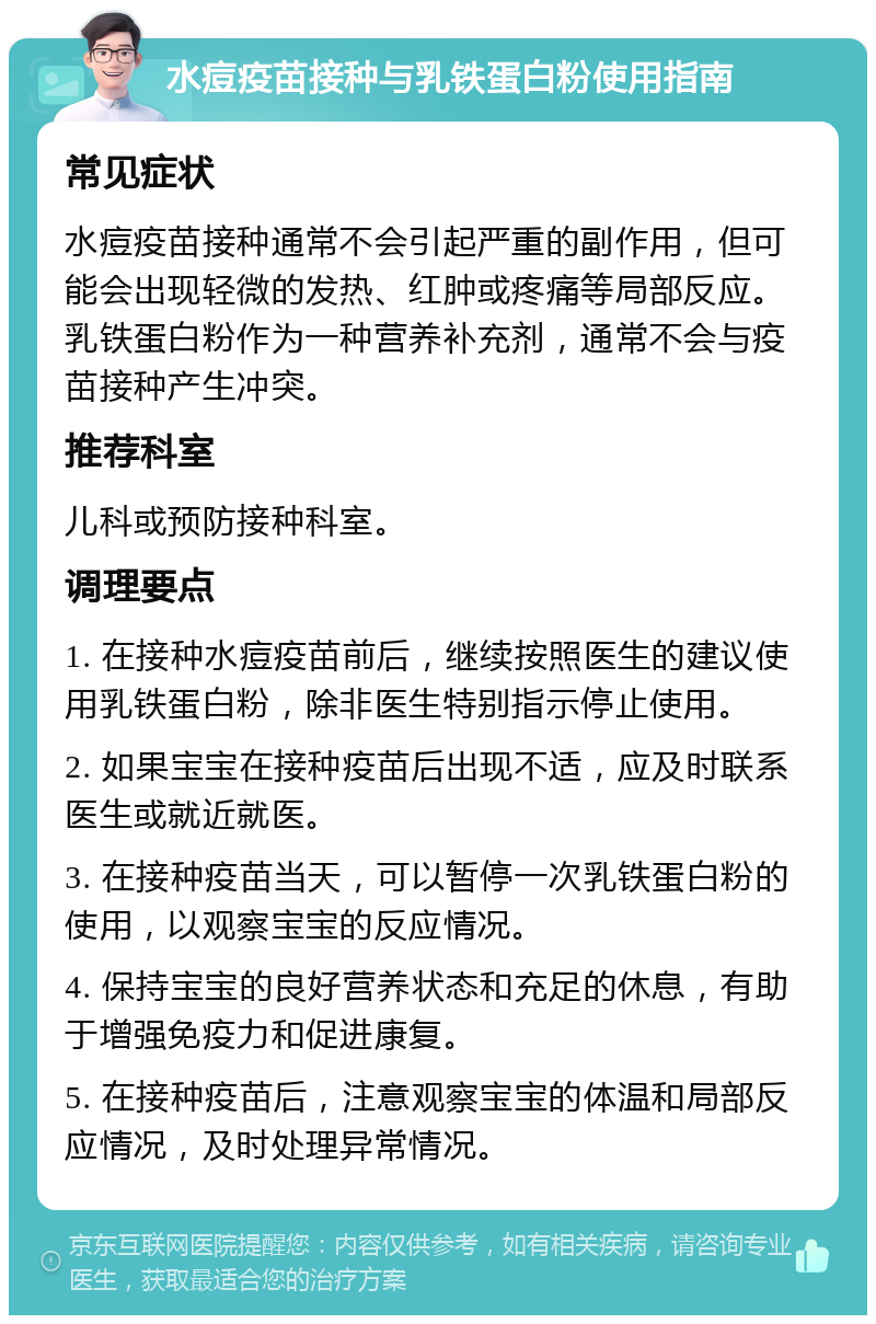 水痘疫苗接种与乳铁蛋白粉使用指南 常见症状 水痘疫苗接种通常不会引起严重的副作用，但可能会出现轻微的发热、红肿或疼痛等局部反应。乳铁蛋白粉作为一种营养补充剂，通常不会与疫苗接种产生冲突。 推荐科室 儿科或预防接种科室。 调理要点 1. 在接种水痘疫苗前后，继续按照医生的建议使用乳铁蛋白粉，除非医生特别指示停止使用。 2. 如果宝宝在接种疫苗后出现不适，应及时联系医生或就近就医。 3. 在接种疫苗当天，可以暂停一次乳铁蛋白粉的使用，以观察宝宝的反应情况。 4. 保持宝宝的良好营养状态和充足的休息，有助于增强免疫力和促进康复。 5. 在接种疫苗后，注意观察宝宝的体温和局部反应情况，及时处理异常情况。