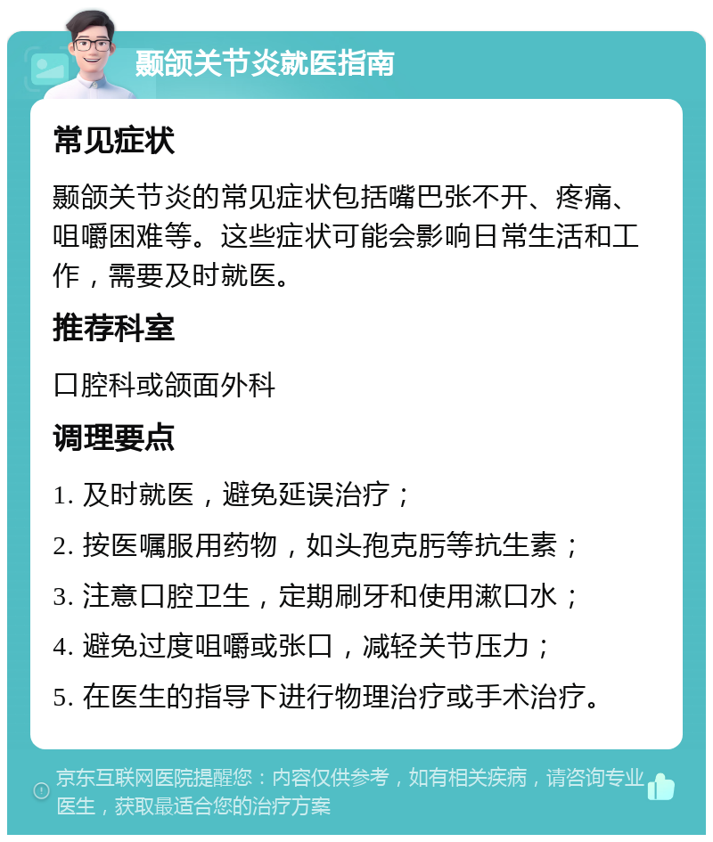 颞颌关节炎就医指南 常见症状 颞颌关节炎的常见症状包括嘴巴张不开、疼痛、咀嚼困难等。这些症状可能会影响日常生活和工作，需要及时就医。 推荐科室 口腔科或颌面外科 调理要点 1. 及时就医，避免延误治疗； 2. 按医嘱服用药物，如头孢克肟等抗生素； 3. 注意口腔卫生，定期刷牙和使用漱口水； 4. 避免过度咀嚼或张口，减轻关节压力； 5. 在医生的指导下进行物理治疗或手术治疗。