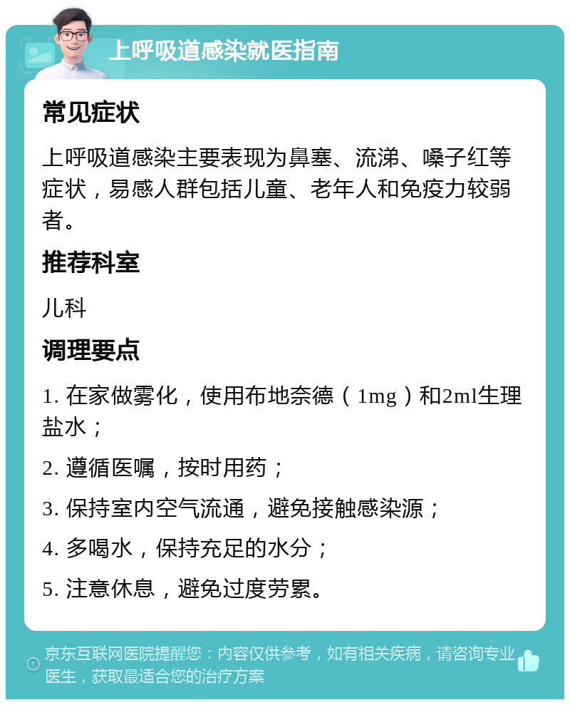 上呼吸道感染就医指南 常见症状 上呼吸道感染主要表现为鼻塞、流涕、嗓子红等症状，易感人群包括儿童、老年人和免疫力较弱者。 推荐科室 儿科 调理要点 1. 在家做雾化，使用布地奈德（1mg）和2ml生理盐水； 2. 遵循医嘱，按时用药； 3. 保持室内空气流通，避免接触感染源； 4. 多喝水，保持充足的水分； 5. 注意休息，避免过度劳累。