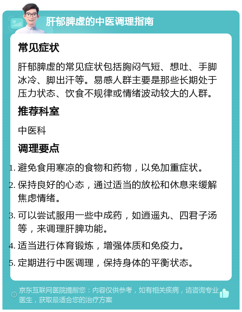 肝郁脾虚的中医调理指南 常见症状 肝郁脾虚的常见症状包括胸闷气短、想吐、手脚冰冷、脚出汗等。易感人群主要是那些长期处于压力状态、饮食不规律或情绪波动较大的人群。 推荐科室 中医科 调理要点 避免食用寒凉的食物和药物，以免加重症状。 保持良好的心态，通过适当的放松和休息来缓解焦虑情绪。 可以尝试服用一些中成药，如逍遥丸、四君子汤等，来调理肝脾功能。 适当进行体育锻炼，增强体质和免疫力。 定期进行中医调理，保持身体的平衡状态。