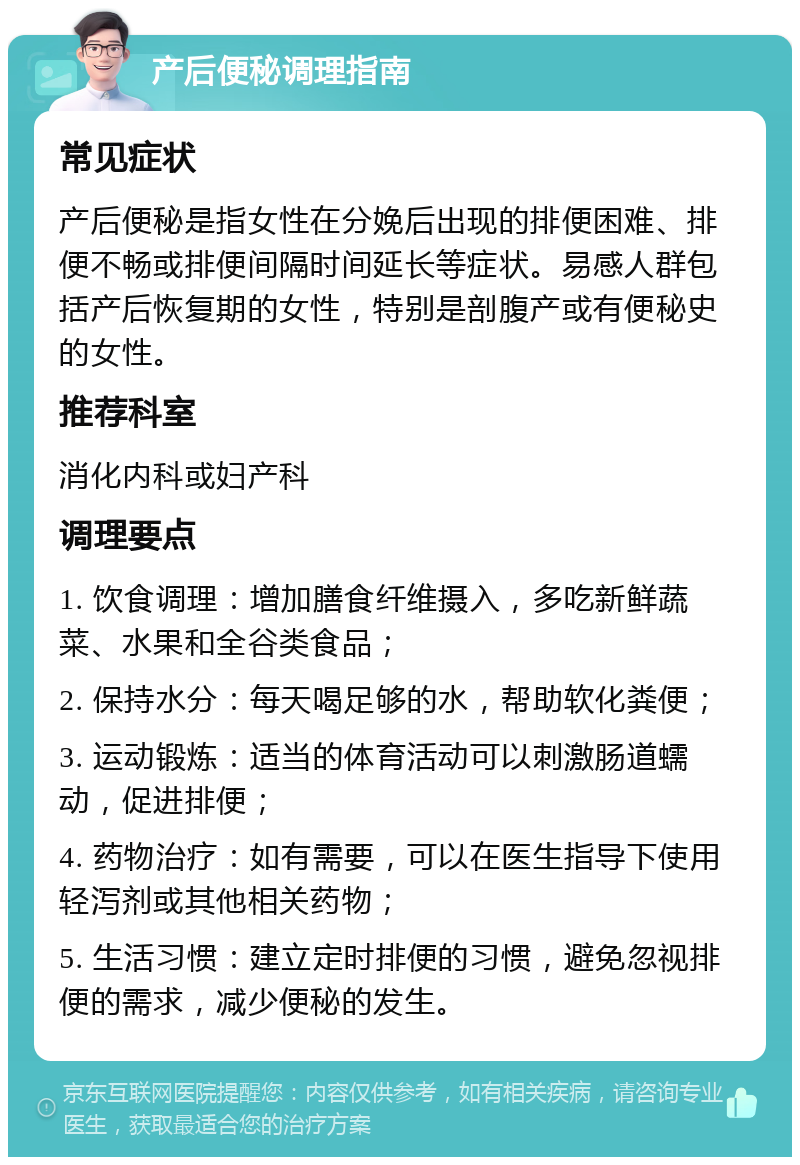 产后便秘调理指南 常见症状 产后便秘是指女性在分娩后出现的排便困难、排便不畅或排便间隔时间延长等症状。易感人群包括产后恢复期的女性，特别是剖腹产或有便秘史的女性。 推荐科室 消化内科或妇产科 调理要点 1. 饮食调理：增加膳食纤维摄入，多吃新鲜蔬菜、水果和全谷类食品； 2. 保持水分：每天喝足够的水，帮助软化粪便； 3. 运动锻炼：适当的体育活动可以刺激肠道蠕动，促进排便； 4. 药物治疗：如有需要，可以在医生指导下使用轻泻剂或其他相关药物； 5. 生活习惯：建立定时排便的习惯，避免忽视排便的需求，减少便秘的发生。