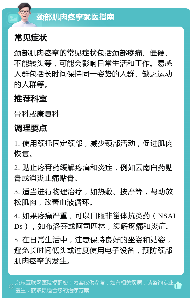 颈部肌肉痉挛就医指南 常见症状 颈部肌肉痉挛的常见症状包括颈部疼痛、僵硬、不能转头等，可能会影响日常生活和工作。易感人群包括长时间保持同一姿势的人群、缺乏运动的人群等。 推荐科室 骨科或康复科 调理要点 1. 使用颈托固定颈部，减少颈部活动，促进肌肉恢复。 2. 贴止疼膏药缓解疼痛和炎症，例如云南白药贴膏或消炎止痛贴膏。 3. 适当进行物理治疗，如热敷、按摩等，帮助放松肌肉，改善血液循环。 4. 如果疼痛严重，可以口服非甾体抗炎药（NSAIDs），如布洛芬或阿司匹林，缓解疼痛和炎症。 5. 在日常生活中，注意保持良好的坐姿和站姿，避免长时间低头或过度使用电子设备，预防颈部肌肉痉挛的发生。