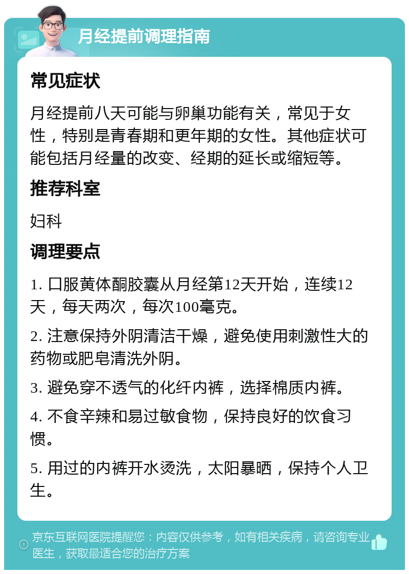 月经提前调理指南 常见症状 月经提前八天可能与卵巢功能有关，常见于女性，特别是青春期和更年期的女性。其他症状可能包括月经量的改变、经期的延长或缩短等。 推荐科室 妇科 调理要点 1. 口服黄体酮胶囊从月经第12天开始，连续12天，每天两次，每次100毫克。 2. 注意保持外阴清洁干燥，避免使用刺激性大的药物或肥皂清洗外阴。 3. 避免穿不透气的化纤内裤，选择棉质内裤。 4. 不食辛辣和易过敏食物，保持良好的饮食习惯。 5. 用过的内裤开水烫洗，太阳暴晒，保持个人卫生。