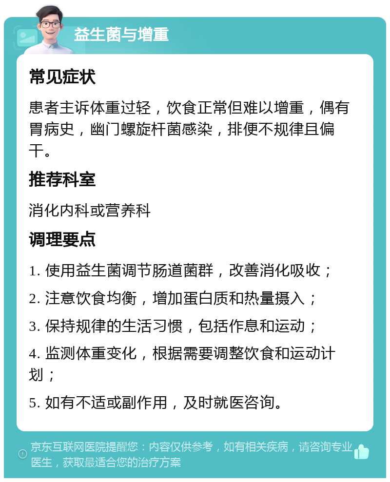 益生菌与增重 常见症状 患者主诉体重过轻，饮食正常但难以增重，偶有胃病史，幽门螺旋杆菌感染，排便不规律且偏干。 推荐科室 消化内科或营养科 调理要点 1. 使用益生菌调节肠道菌群，改善消化吸收； 2. 注意饮食均衡，增加蛋白质和热量摄入； 3. 保持规律的生活习惯，包括作息和运动； 4. 监测体重变化，根据需要调整饮食和运动计划； 5. 如有不适或副作用，及时就医咨询。