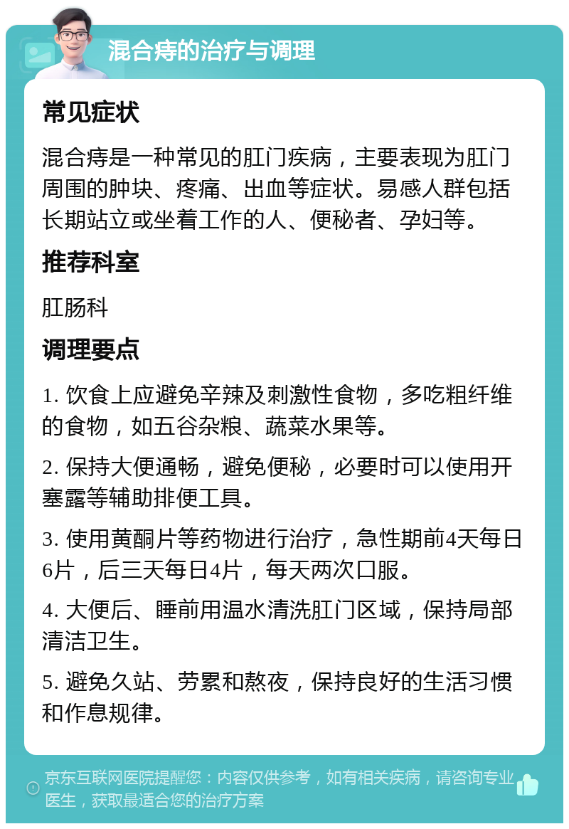 混合痔的治疗与调理 常见症状 混合痔是一种常见的肛门疾病，主要表现为肛门周围的肿块、疼痛、出血等症状。易感人群包括长期站立或坐着工作的人、便秘者、孕妇等。 推荐科室 肛肠科 调理要点 1. 饮食上应避免辛辣及刺激性食物，多吃粗纤维的食物，如五谷杂粮、蔬菜水果等。 2. 保持大便通畅，避免便秘，必要时可以使用开塞露等辅助排便工具。 3. 使用黄酮片等药物进行治疗，急性期前4天每日6片，后三天每日4片，每天两次口服。 4. 大便后、睡前用温水清洗肛门区域，保持局部清洁卫生。 5. 避免久站、劳累和熬夜，保持良好的生活习惯和作息规律。