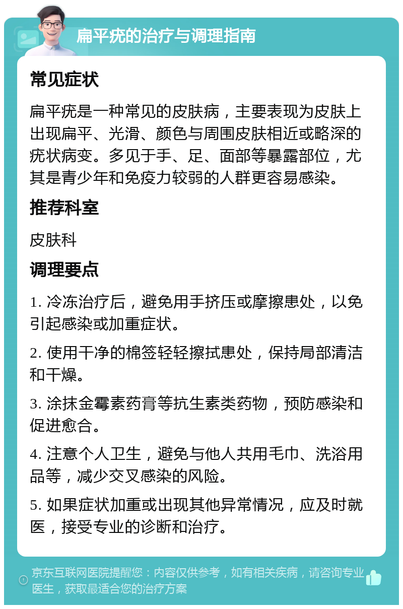 扁平疣的治疗与调理指南 常见症状 扁平疣是一种常见的皮肤病，主要表现为皮肤上出现扁平、光滑、颜色与周围皮肤相近或略深的疣状病变。多见于手、足、面部等暴露部位，尤其是青少年和免疫力较弱的人群更容易感染。 推荐科室 皮肤科 调理要点 1. 冷冻治疗后，避免用手挤压或摩擦患处，以免引起感染或加重症状。 2. 使用干净的棉签轻轻擦拭患处，保持局部清洁和干燥。 3. 涂抹金霉素药膏等抗生素类药物，预防感染和促进愈合。 4. 注意个人卫生，避免与他人共用毛巾、洗浴用品等，减少交叉感染的风险。 5. 如果症状加重或出现其他异常情况，应及时就医，接受专业的诊断和治疗。