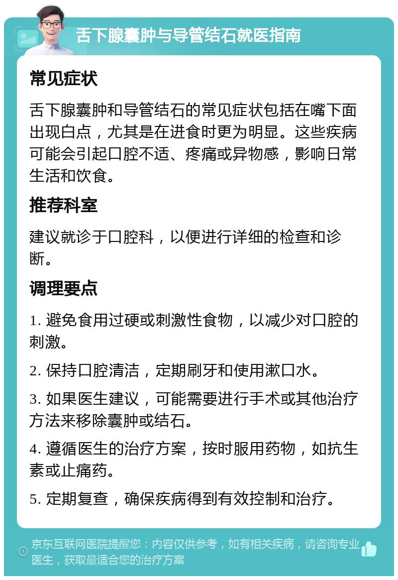 舌下腺囊肿与导管结石就医指南 常见症状 舌下腺囊肿和导管结石的常见症状包括在嘴下面出现白点，尤其是在进食时更为明显。这些疾病可能会引起口腔不适、疼痛或异物感，影响日常生活和饮食。 推荐科室 建议就诊于口腔科，以便进行详细的检查和诊断。 调理要点 1. 避免食用过硬或刺激性食物，以减少对口腔的刺激。 2. 保持口腔清洁，定期刷牙和使用漱口水。 3. 如果医生建议，可能需要进行手术或其他治疗方法来移除囊肿或结石。 4. 遵循医生的治疗方案，按时服用药物，如抗生素或止痛药。 5. 定期复查，确保疾病得到有效控制和治疗。