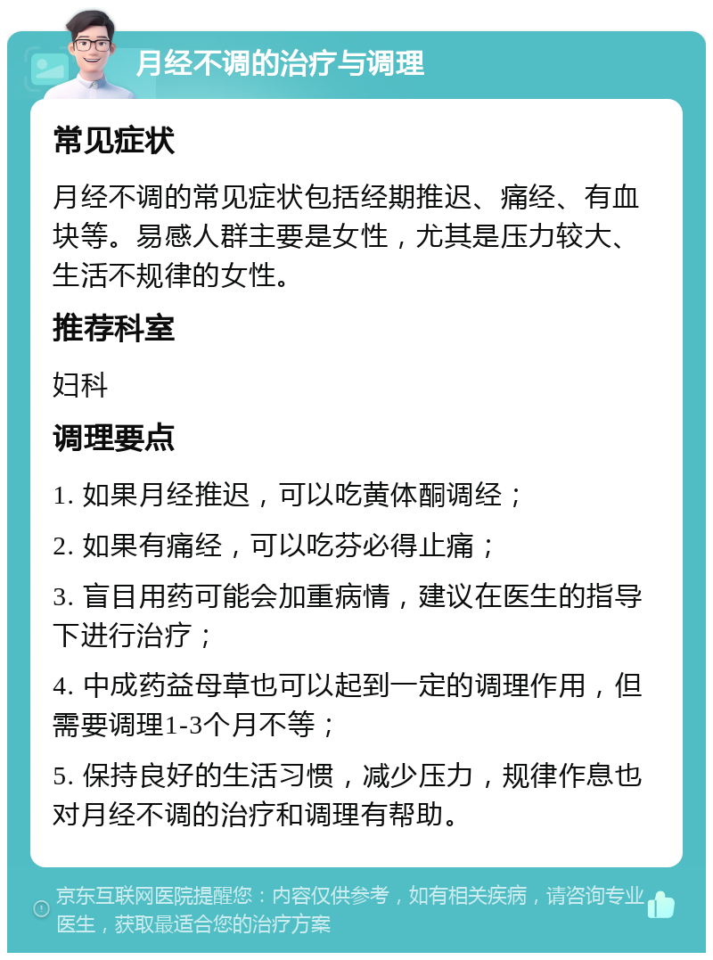 月经不调的治疗与调理 常见症状 月经不调的常见症状包括经期推迟、痛经、有血块等。易感人群主要是女性，尤其是压力较大、生活不规律的女性。 推荐科室 妇科 调理要点 1. 如果月经推迟，可以吃黄体酮调经； 2. 如果有痛经，可以吃芬必得止痛； 3. 盲目用药可能会加重病情，建议在医生的指导下进行治疗； 4. 中成药益母草也可以起到一定的调理作用，但需要调理1-3个月不等； 5. 保持良好的生活习惯，减少压力，规律作息也对月经不调的治疗和调理有帮助。