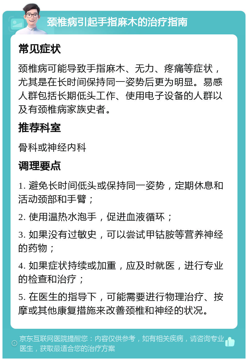 颈椎病引起手指麻木的治疗指南 常见症状 颈椎病可能导致手指麻木、无力、疼痛等症状，尤其是在长时间保持同一姿势后更为明显。易感人群包括长期低头工作、使用电子设备的人群以及有颈椎病家族史者。 推荐科室 骨科或神经内科 调理要点 1. 避免长时间低头或保持同一姿势，定期休息和活动颈部和手臂； 2. 使用温热水泡手，促进血液循环； 3. 如果没有过敏史，可以尝试甲钴胺等营养神经的药物； 4. 如果症状持续或加重，应及时就医，进行专业的检查和治疗； 5. 在医生的指导下，可能需要进行物理治疗、按摩或其他康复措施来改善颈椎和神经的状况。