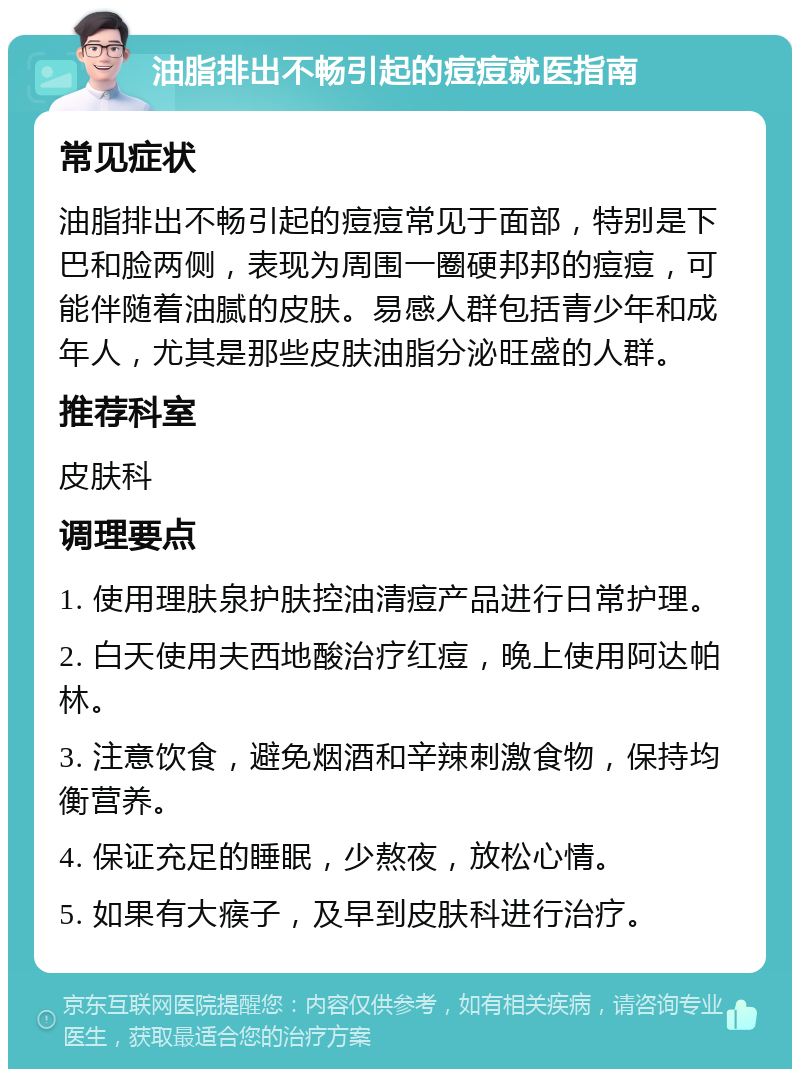 油脂排出不畅引起的痘痘就医指南 常见症状 油脂排出不畅引起的痘痘常见于面部，特别是下巴和脸两侧，表现为周围一圈硬邦邦的痘痘，可能伴随着油腻的皮肤。易感人群包括青少年和成年人，尤其是那些皮肤油脂分泌旺盛的人群。 推荐科室 皮肤科 调理要点 1. 使用理肤泉护肤控油清痘产品进行日常护理。 2. 白天使用夫西地酸治疗红痘，晚上使用阿达帕林。 3. 注意饮食，避免烟酒和辛辣刺激食物，保持均衡营养。 4. 保证充足的睡眠，少熬夜，放松心情。 5. 如果有大瘊子，及早到皮肤科进行治疗。